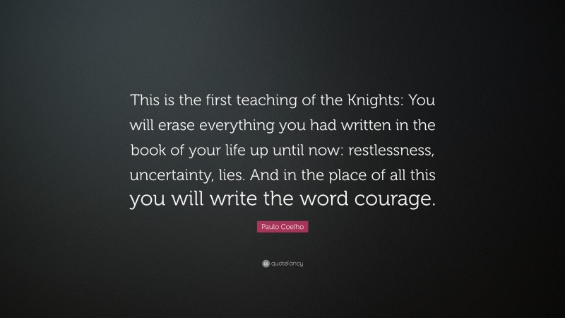 Paulo Coelho Quote: “This is the first teaching of the Knights: You will erase everything you had written in the book of your life up until now: restlessness, uncertainty, lies. And in the place of all this you will write the word courage.”