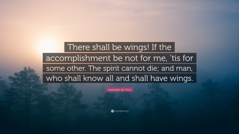 Leonardo da Vinci Quote: “There shall be wings! If the accomplishment be not for me, ’tis for some other. The spirit cannot die; and man, who shall know all and shall have wings.”