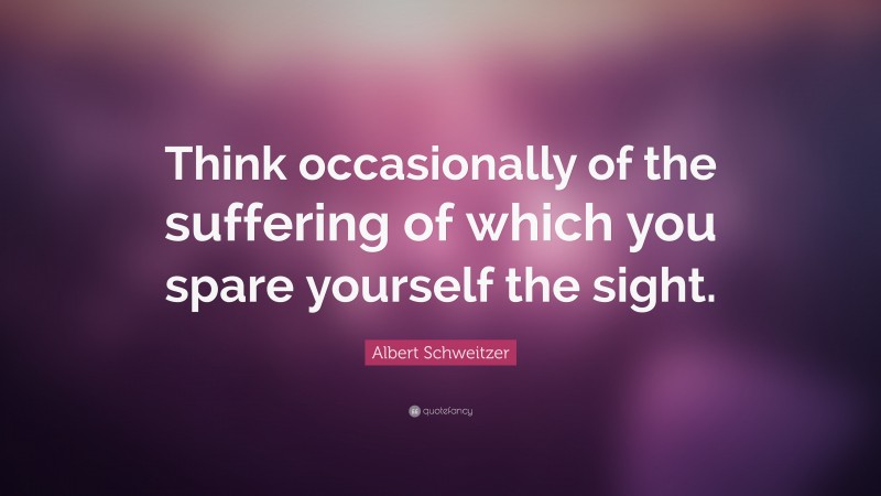 Albert Schweitzer Quote: “Think occasionally of the suffering of which you spare yourself the sight.”