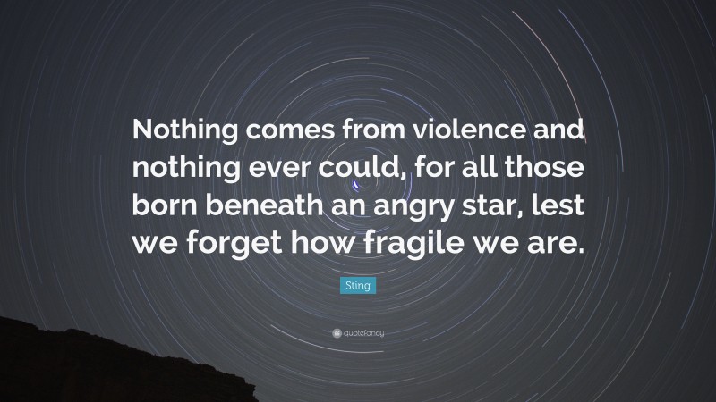 Sting Quote: “Nothing comes from violence and nothing ever could, for all those born beneath an angry star, lest we forget how fragile we are.”