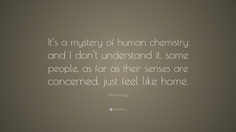 Nick Hornby Quote: “It’s a mystery of human chemistry and I don’t understand it, some people, as far as their senses are concerned, just feel like home.”