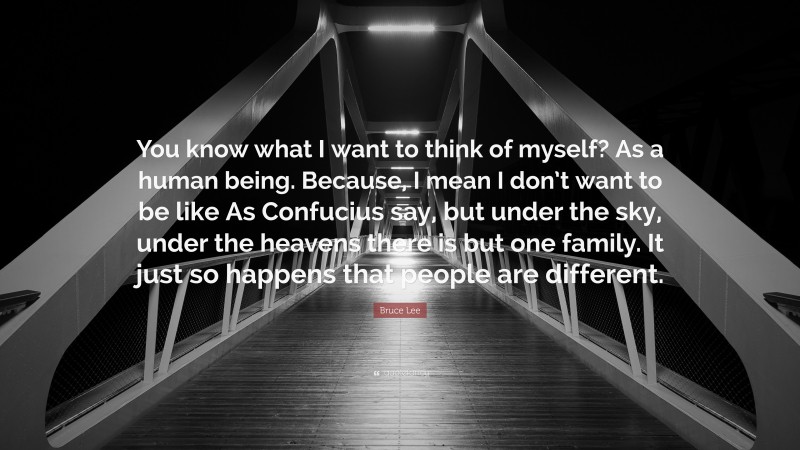 Bruce Lee Quote: “You know what I want to think of myself? As a human being. Because, I mean I don’t want to be like As Confucius say, but under the sky, under the heavens there is but one family. It just so happens that people are different.”