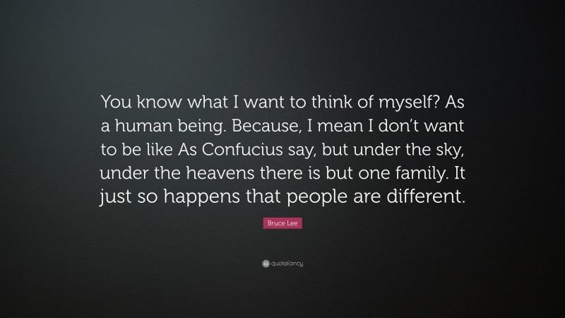Bruce Lee Quote: “You know what I want to think of myself? As a human being. Because, I mean I don’t want to be like As Confucius say, but under the sky, under the heavens there is but one family. It just so happens that people are different.”