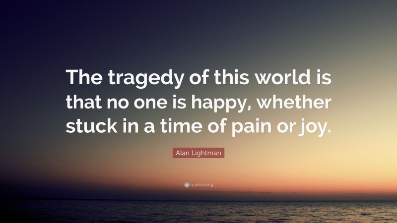 Alan Lightman Quote: “The tragedy of this world is that no one is happy, whether stuck in a time of pain or joy.”