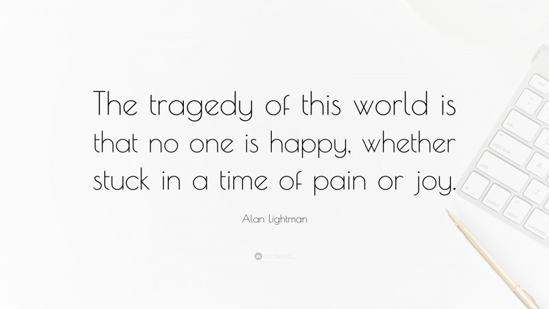 Alan Lightman Quote: “The tragedy of this world is that no one is happy, whether stuck in a time of pain or joy.”