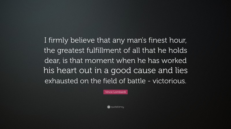 Vince Lombardi Quote: “I firmly believe that any man's finest hour, the greatest fulfillment of all that he holds dear, is that moment when he has worked his heart out in a good cause and lies exhausted on the field of battle - victorious.”