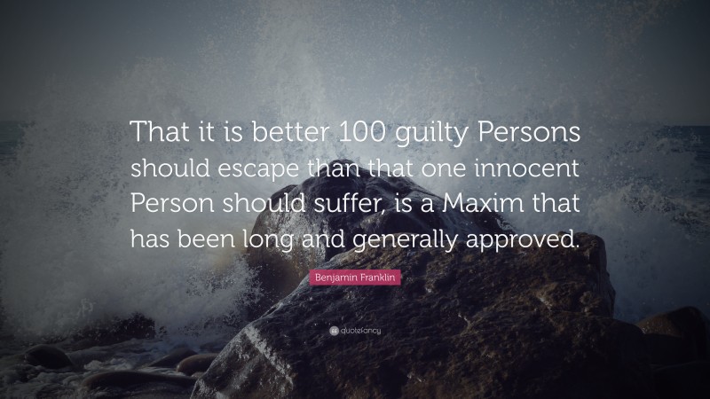 Benjamin Franklin Quote: “That it is better 100 guilty Persons should escape than that one innocent Person should suffer, is a Maxim that has been long and generally approved.”