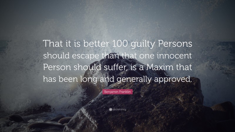 Benjamin Franklin Quote: “That it is better 100 guilty Persons should escape than that one innocent Person should suffer, is a Maxim that has been long and generally approved.”