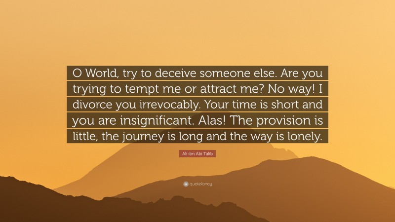 Ali ibn Abi Talib Quote: “O World, try to deceive someone else. Are you trying to tempt me or attract me? No way! I divorce you irrevocably. Your time is short and you are insignificant. Alas! The provision is little, the journey is long and the way is lonely.”