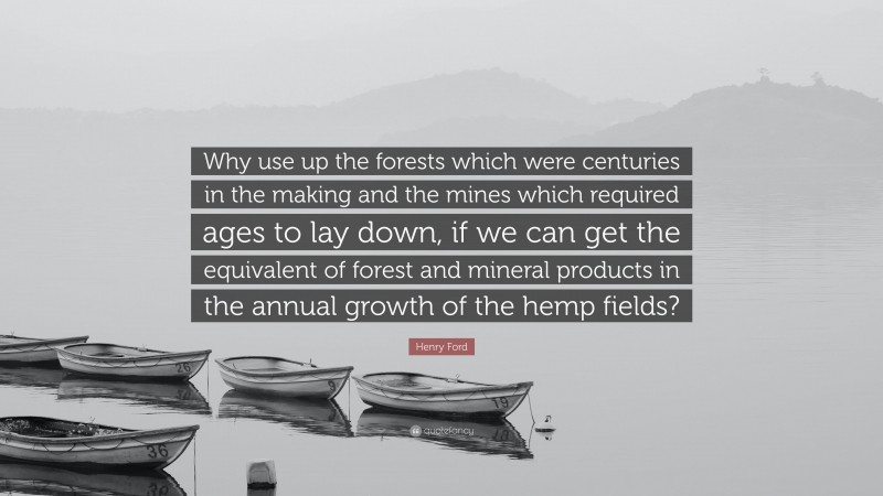 Henry Ford Quote: “Why use up the forests which were centuries in the making and the mines which required ages to lay down, if we can get the equivalent of forest and mineral products in the annual growth of the hemp fields?”