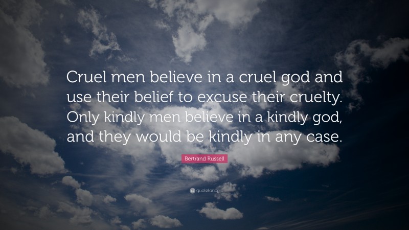 Bertrand Russell Quote: “Cruel men believe in a cruel god and use their belief to excuse their cruelty. Only kindly men believe in a kindly god, and they would be kindly in any case.”