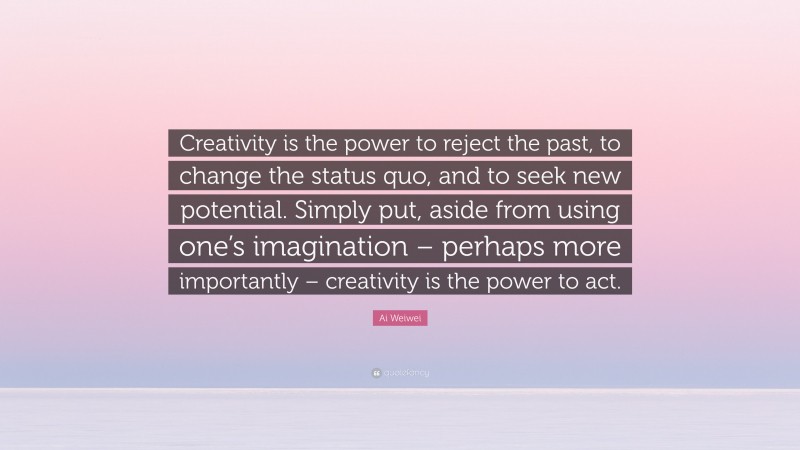 Ai Weiwei Quote: “Creativity is the power to reject the past, to change the status quo, and to seek new potential. Simply put, aside from using one’s imagination – perhaps more importantly – creativity is the power to act.”