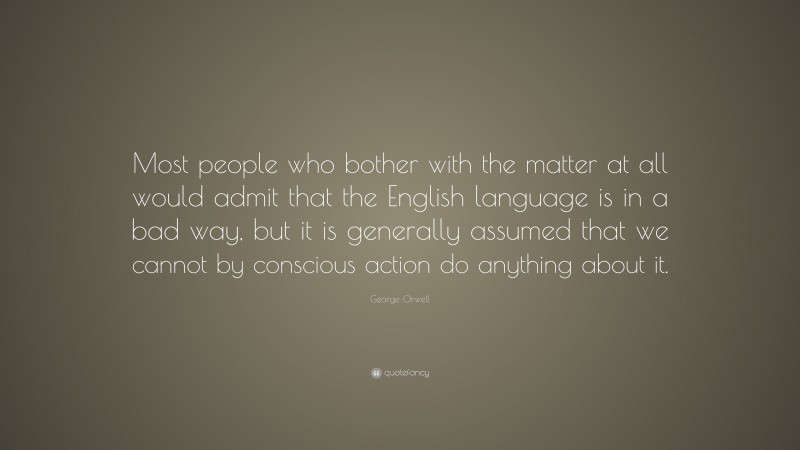 George Orwell Quote: “Most people who bother with the matter at all would admit that the English language is in a bad way, but it is generally assumed that we cannot by conscious action do anything about it.”