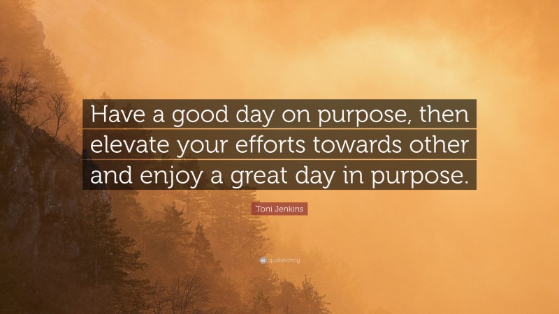 Toni Jenkins Quote: “Have a good day on purpose, then elevate your efforts towards other and enjoy a great day in purpose.”