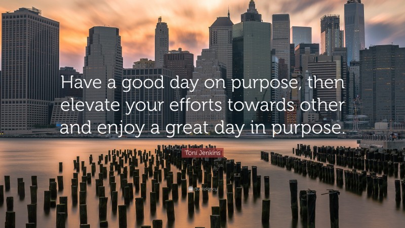 Toni Jenkins Quote: “Have a good day on purpose, then elevate your efforts towards other and enjoy a great day in purpose.”