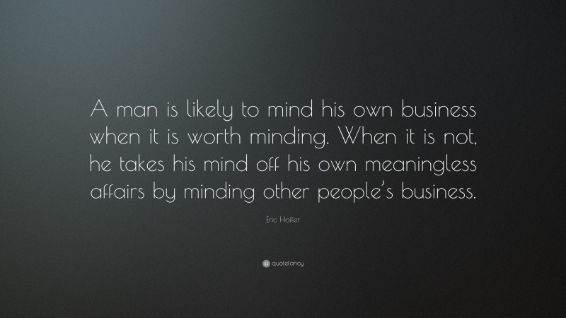 Eric Hoffer Quote: “A man is likely to mind his own business when it is worth minding. When it is not, he takes his mind off his own meaningless affairs by minding other people’s business.”