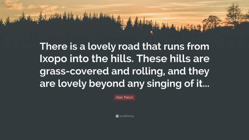 Alan Paton Quote: “There is a lovely road that runs from Ixopo into the hills. These hills are grass-covered and rolling, and they are lovely beyond any singing of it...”
