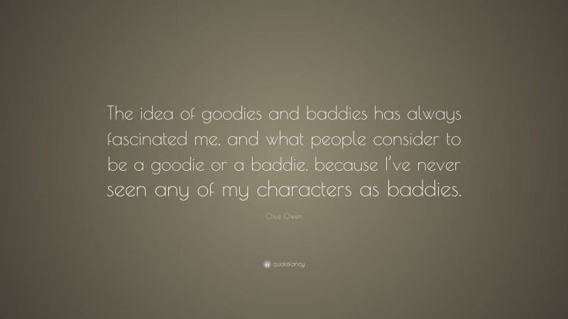 Clive Owen Quote: “The idea of goodies and baddies has always fascinated me, and what people consider to be a goodie or a baddie, because I’ve never seen any of my characters as baddies.”