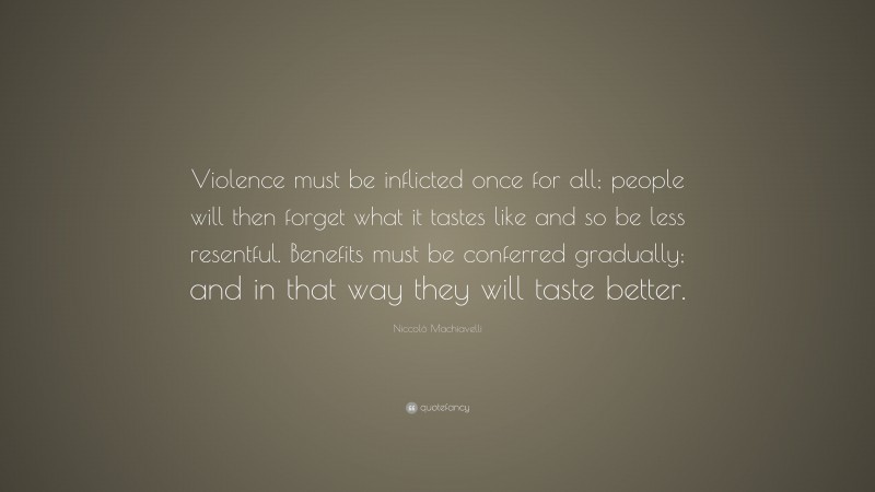 Niccolò Machiavelli Quote: “Violence must be inflicted once for all; people will then forget what it tastes like and so be less resentful. Benefits must be conferred gradually; and in that way they will taste better.”