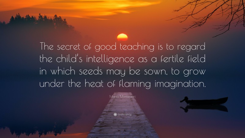 Maria Montessori Quote: “The secret of good teaching is to regard the child’s intelligence as a fertile field in which seeds may be sown, to grow under the heat of flaming imagination.”