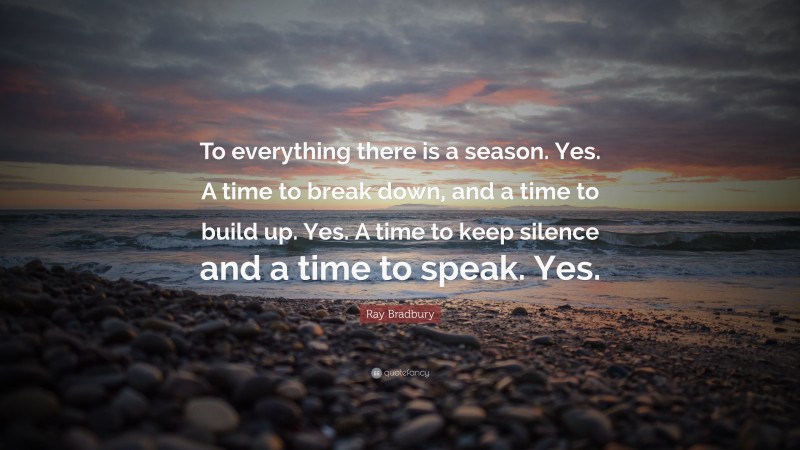 Ray Bradbury Quote: “To everything there is a season. Yes. A time to break down, and a time to build up. Yes. A time to keep silence and a time to speak. Yes.”