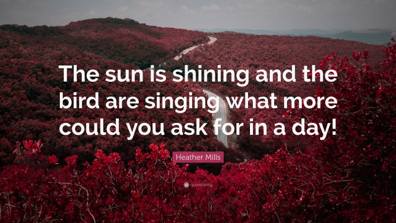 Heather Mills Quote: “The sun is shining and the bird are singing what more could you ask for in a day!”