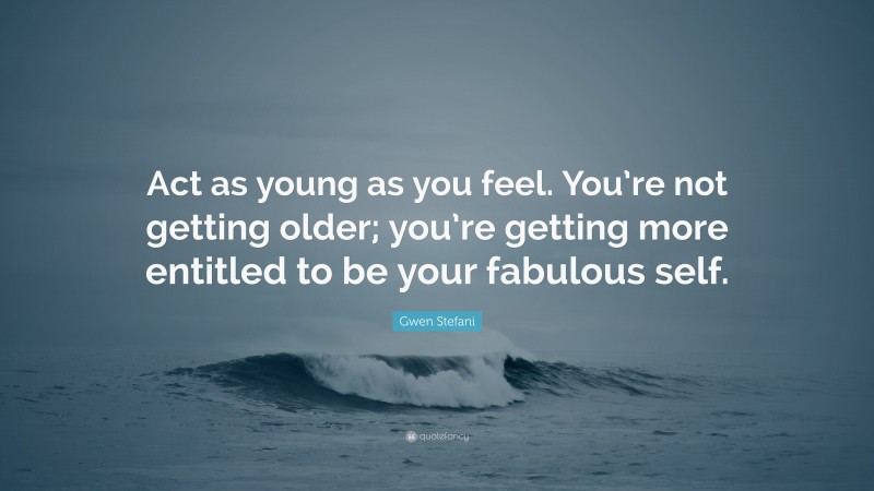 Gwen Stefani Quote: “Act as young as you feel. You’re not getting older; you’re getting more entitled to be your fabulous self.”