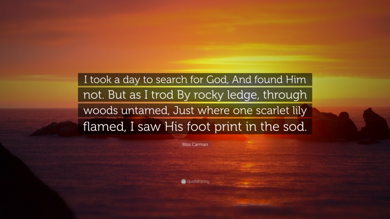 Bliss Carman Quote: “I took a day to search for God, And found Him not. But as I trod By rocky ledge, through woods untamed, Just where one scarlet lily flamed, I saw His foot print in the sod.”
