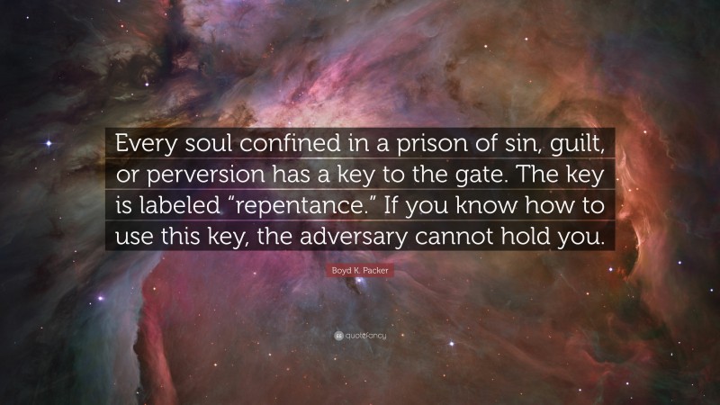 Boyd K. Packer Quote: “Every soul confined in a prison of sin, guilt, or perversion has a key to the gate. The key is labeled “repentance.” If you know how to use this key, the adversary cannot hold you.”