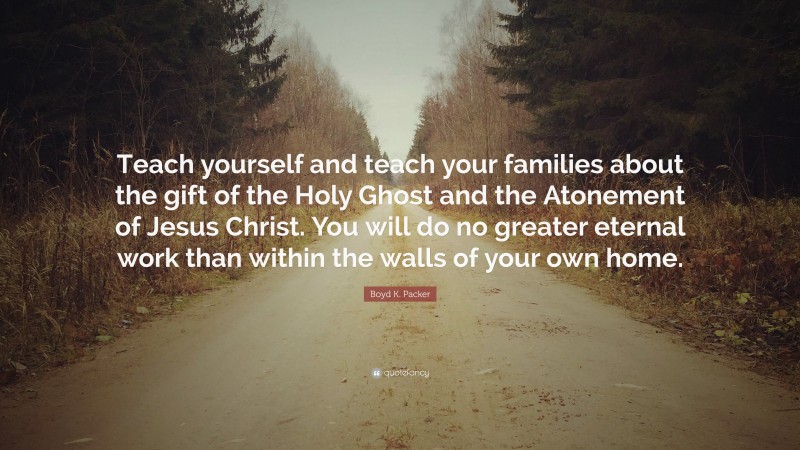 Boyd K. Packer Quote: “Teach yourself and teach your families about the gift of the Holy Ghost and the Atonement of Jesus Christ. You will do no greater eternal work than within the walls of your own home.”