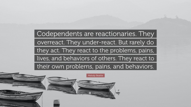 Melody Beattie Quote: “Codependents are reactionaries. They overreact. They under-react. But rarely do they act. They react to the problems, pains, lives, and behaviors of others. They react to their own problems, pains, and behaviors.”