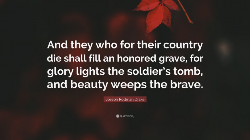 Joseph Rodman Drake Quote: “And they who for their country die shall fill an honored grave, for glory lights the soldier’s tomb, and beauty weeps the brave.”