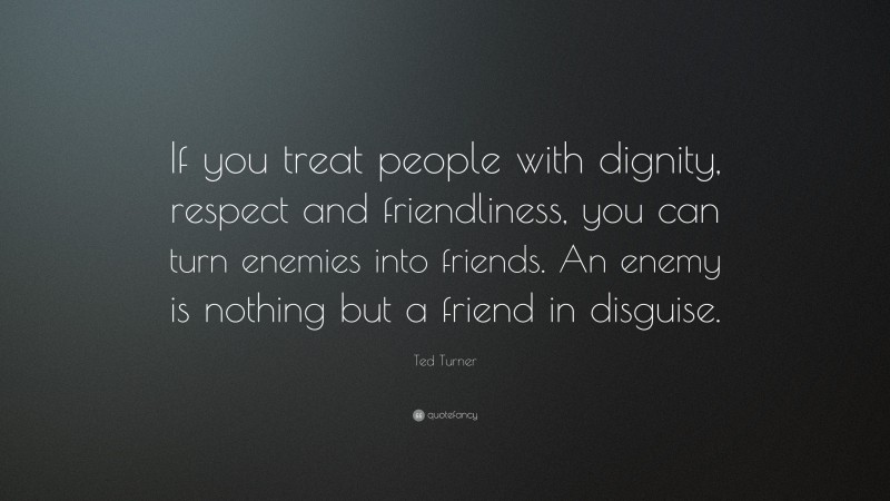 Ted Turner Quote: “If you treat people with dignity, respect and friendliness, you can turn enemies into friends. An enemy is nothing but a friend in disguise.”