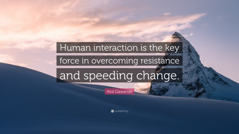 Atul Gawande Quote: “Human interaction is the key force in overcoming resistance and speeding change.”