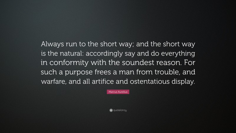 Marcus Aurelius Quote: “Always run to the short way; and the short way is the natural: accordingly say and do everything in conformity with the soundest reason. For such a purpose frees a man from trouble, and warfare, and all artifice and ostentatious display.”