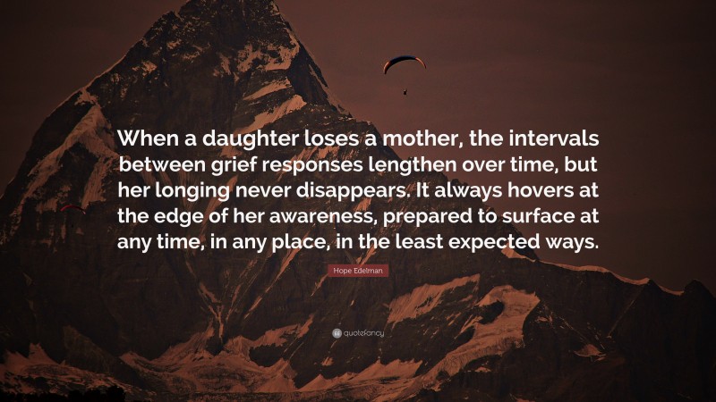 Hope Edelman Quote: “When a daughter loses a mother, the intervals between grief responses lengthen over time, but her longing never disappears. It always hovers at the edge of her awareness, prepared to surface at any time, in any place, in the least expected ways.”