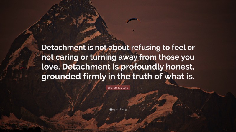 Sharon Salzberg Quote: “Detachment is not about refusing to feel or not caring or turning away from those you love. Detachment is profoundly honest, grounded firmly in the truth of what is.”