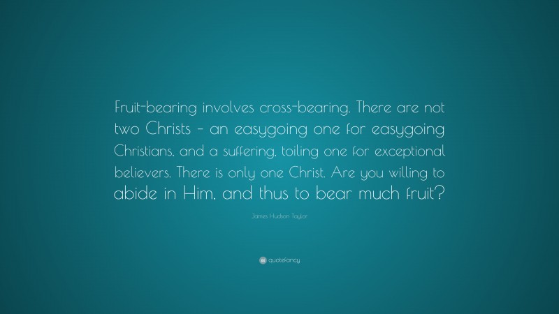 James Hudson Taylor Quote: “Fruit-bearing involves cross-bearing. There are not two Christs – an easygoing one for easygoing Christians, and a suffering, toiling one for exceptional believers. There is only one Christ. Are you willing to abide in Him, and thus to bear much fruit?”