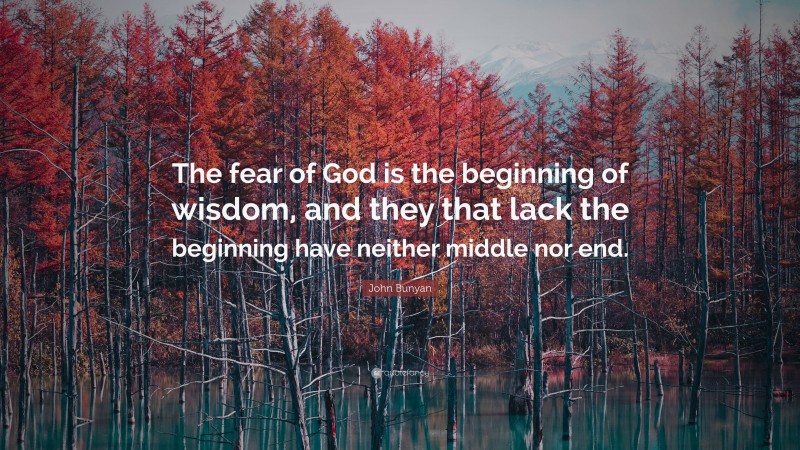 John Bunyan Quote: “The fear of God is the beginning of wisdom, and they that lack the beginning have neither middle nor end.”