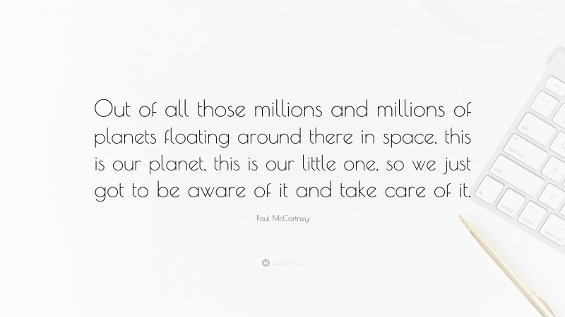 Paul McCartney Quote: “Out of all those millions and millions of planets floating around there in space, this is our planet, this is our little one, so we just got to be aware of it and take care of it.”