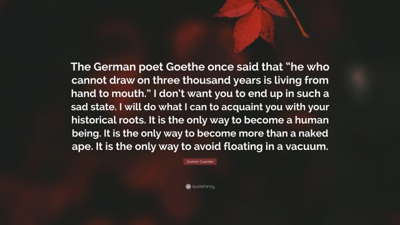 Jostein Gaarder Quote: “The German poet Goethe once said that “he who cannot draw on three thousand years is living from hand to mouth.” I don’t want you to end up in such a sad state. I will do what I can to acquaint you with your historical roots. It is the only way to become a human being. It is the only way to become more than a naked ape. It is the only way to avoid floating in a vacuum.”