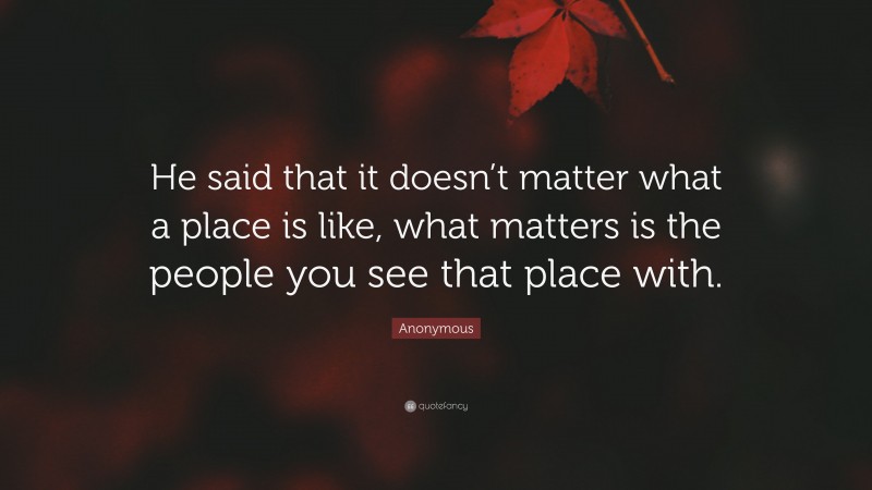 Anonymous Quote: “He said that it doesn’t matter what a place is like, what matters is the people you see that place with.”