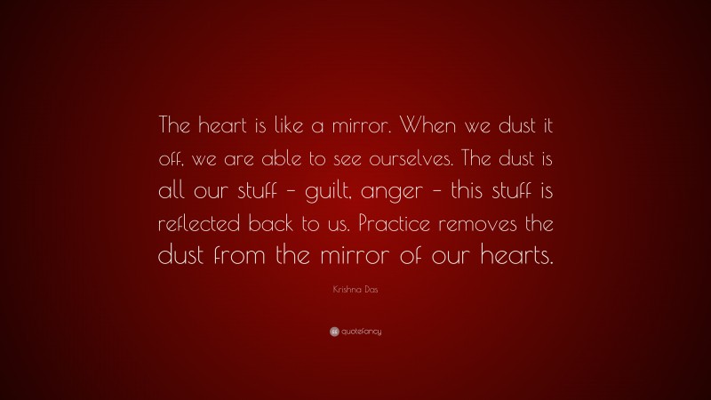 Krishna Das Quote: “The heart is like a mirror. When we dust it off, we are able to see ourselves. The dust is all our stuff – guilt, anger – this stuff is reflected back to us. Practice removes the dust from the mirror of our hearts.”