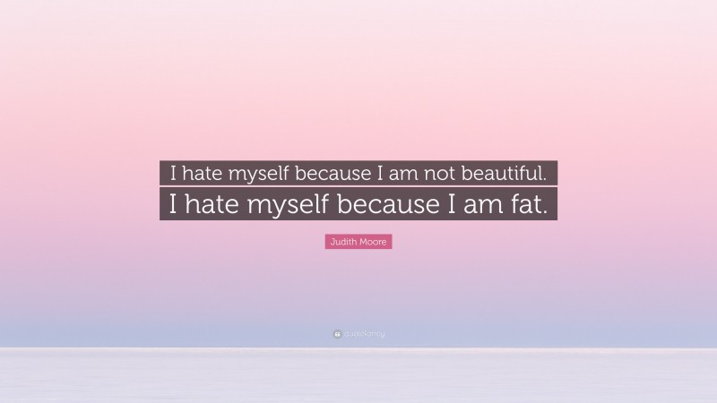 Judith Moore Quote: “I hate myself because I am not beautiful. I hate myself because I am fat.”