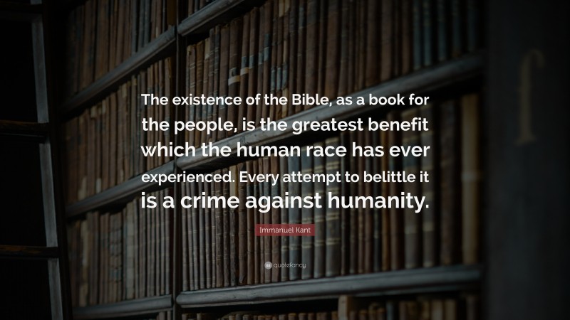 Immanuel Kant Quote: “The existence of the Bible, as a book for the people, is the greatest benefit which the human race has ever experienced. Every attempt to belittle it is a crime against humanity.”