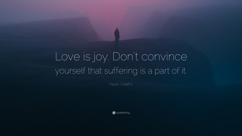 Paulo Coelho Quote: “Love is joy. Don’t convince yourself that suffering is a part of it.”