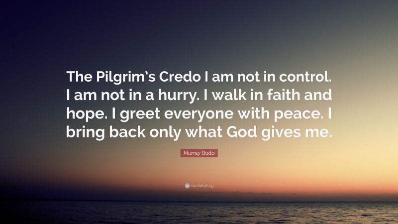 Murray Bodo Quote: “The Pilgrim’s Credo I am not in control. I am not in a hurry. I walk in faith and hope. I greet everyone with peace. I bring back only what God gives me.”