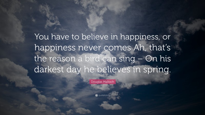 Douglas Malloch Quote: “You have to believe in happiness, or happiness never comes Ah, that’s the reason a bird can sing – On his darkest day he believes in spring.”