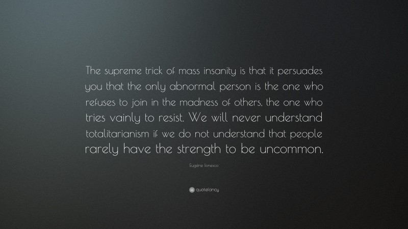 Eugène Ionesco Quote: “The supreme trick of mass insanity is that it persuades you that the only abnormal person is the one who refuses to join in the madness of others, the one who tries vainly to resist. We will never understand totalitarianism if we do not understand that people rarely have the strength to be uncommon.”