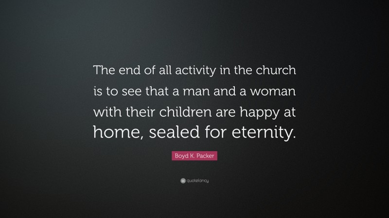 Boyd K. Packer Quote: “The end of all activity in the church is to see that a man and a woman with their children are happy at home, sealed for eternity.”